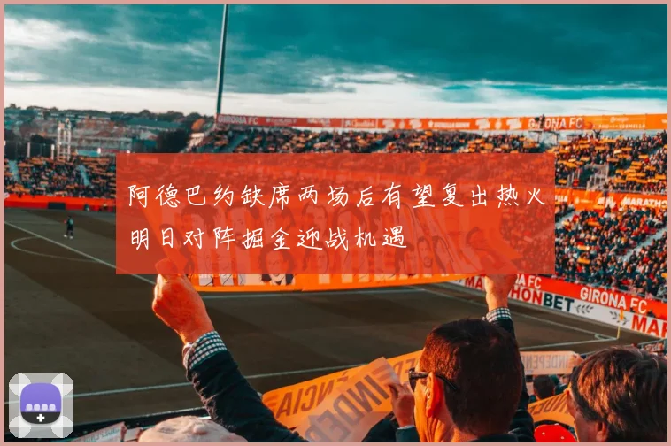 阿德巴约缺席两场后有望复出热火明日对阵掘金迎战机遇