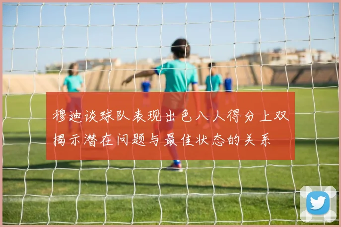 穆迪谈球队表现出色八人得分上双揭示潜在问题与最佳状态的关系