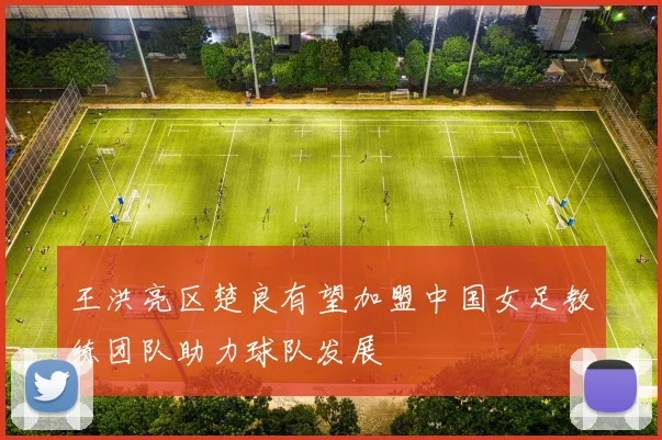 王洪亮区楚良有望加盟中国女足教练团队助力球队发展