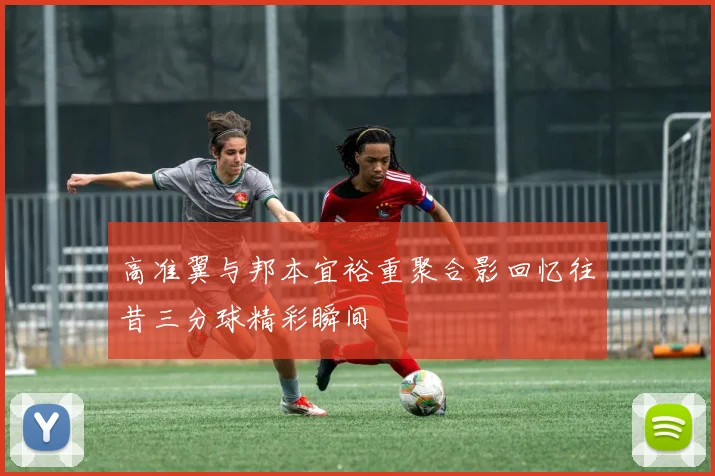 高准翼与邦本宜裕重聚合影回忆往昔三分球精彩瞬间
