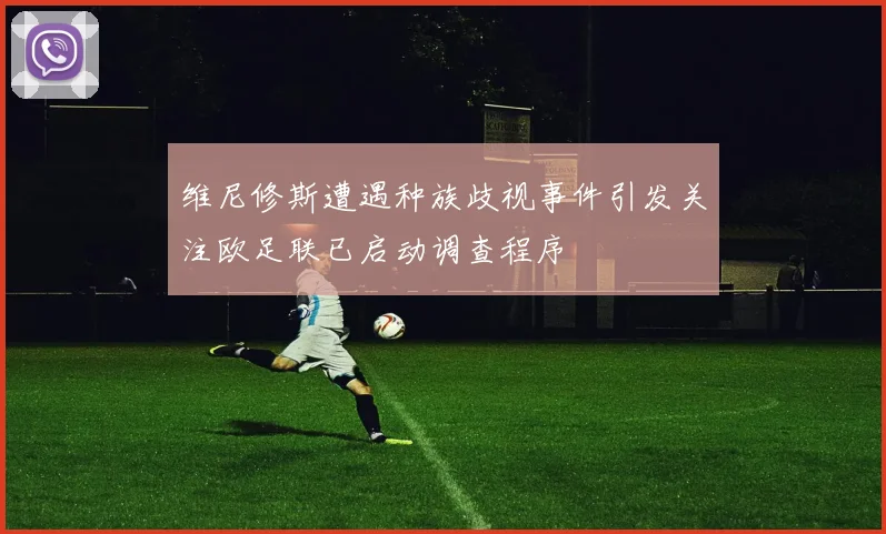 维尼修斯遭遇种族歧视事件引发关注欧足联已启动调查程序