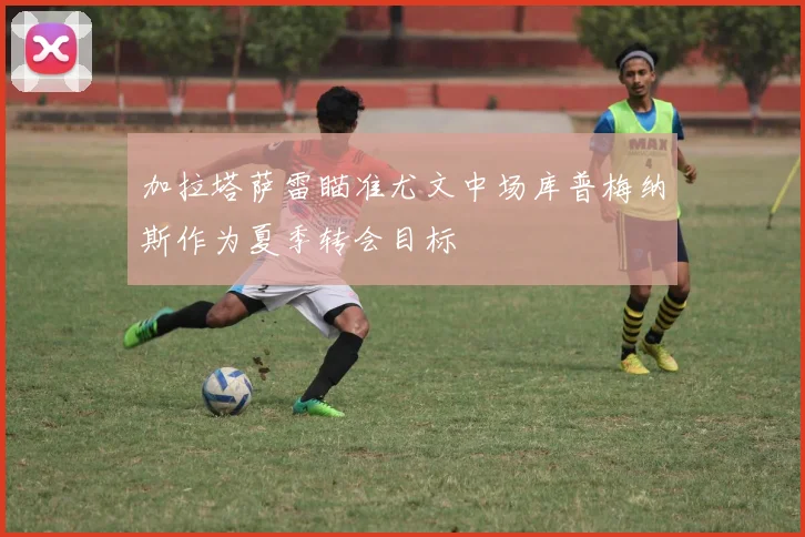加拉塔萨雷瞄准尤文中场库普梅纳斯作为夏季转会目标