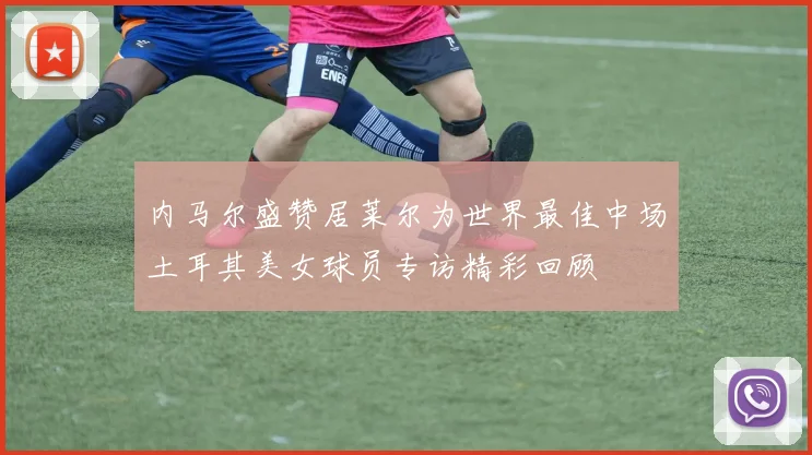 内马尔盛赞居莱尔为世界最佳中场土耳其美女球员专访精彩回顾