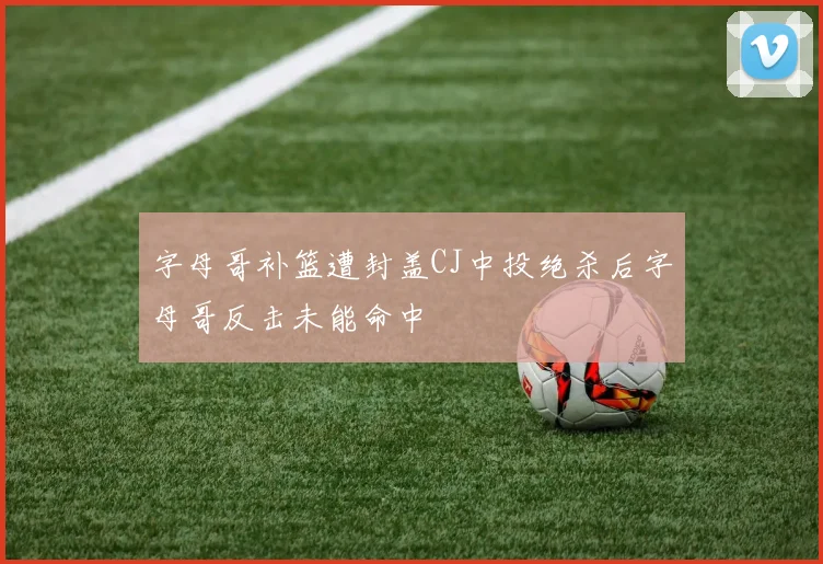 字母哥补篮遭封盖CJ中投绝杀后字母哥反击未能命中