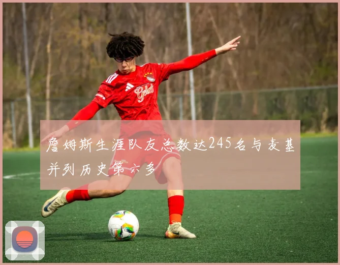 詹姆斯生涯队友总数达245名与麦基并列历史第六多
