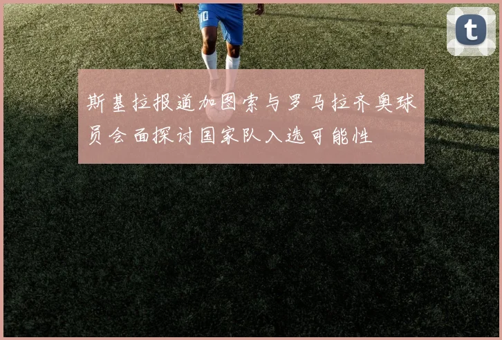 斯基拉报道加图索与罗马拉齐奥球员会面探讨国家队入选可能性