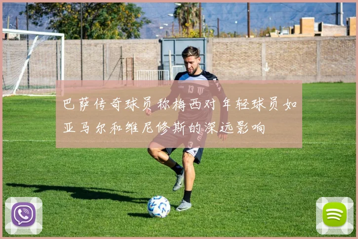 巴萨传奇球员称梅西对年轻球员如亚马尔和维尼修斯的深远影响