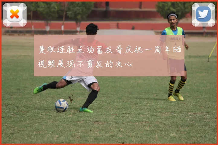 曼联连胜五场蓄发哥庆祝一周年晒视频展现不剪发的决心