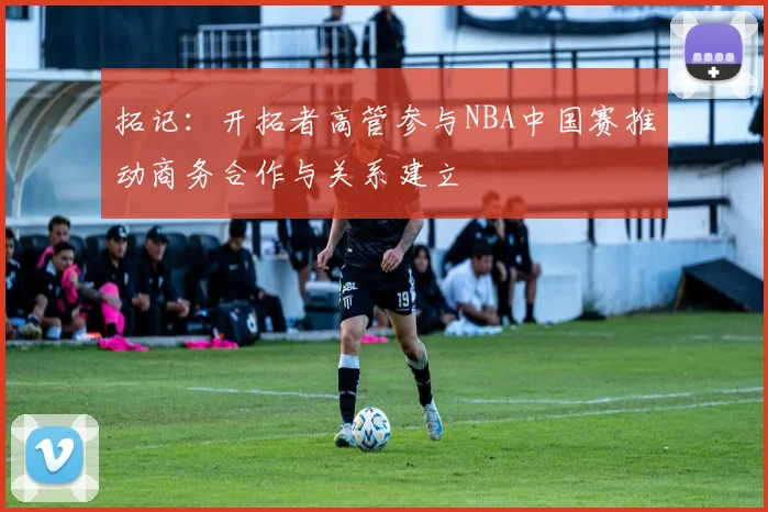 拓记：开拓者高管参与NBA中国赛推动商务合作与关系建立