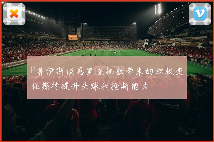 F鲁伊斯谈恩里克执教带来的积极变化期待提升头球和抢断能力