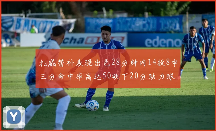 扎威替补表现出色28分钟内14投8中三分命中率高达50砍下20分助力球队进攻稳定