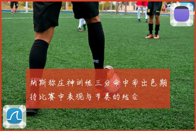 纳斯称庄神训练三分命中率出色期待比赛中表现与节奏的结合