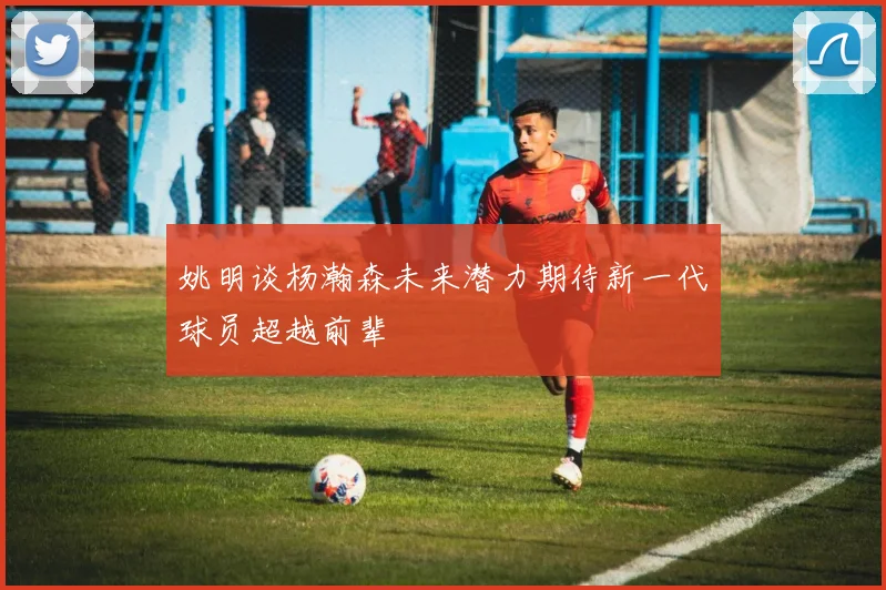 姚明谈杨瀚森未来潜力期待新一代球员超越前辈