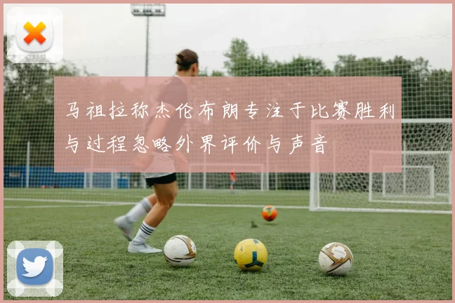 马祖拉称杰伦布朗专注于比赛胜利与过程忽略外界评价与声音