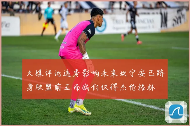 火媒评论选秀影响未来坎宁安已跻身联盟前五而我们仅得杰伦格林