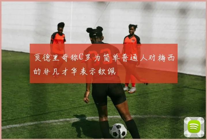 莫德里奇称C罗为简单普通人对梅西的非凡才华表示钦佩