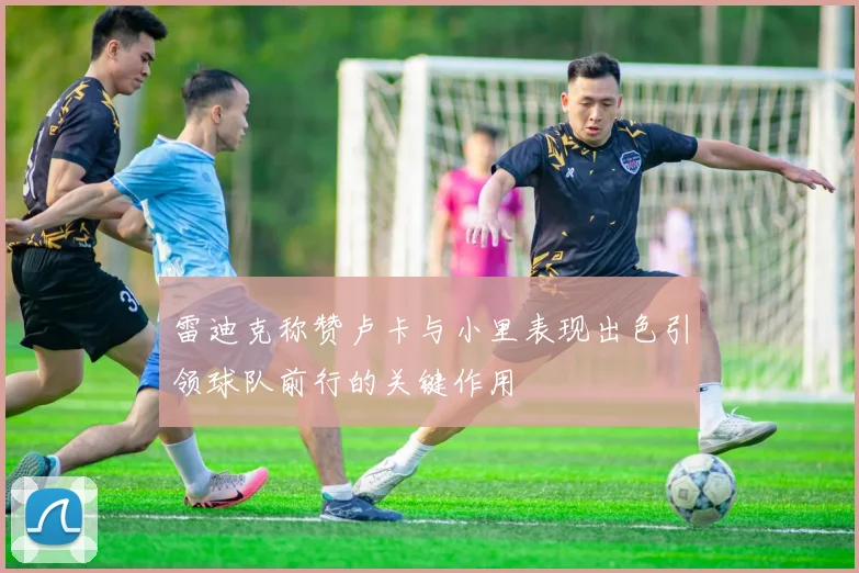 雷迪克称赞卢卡与小里表现出色引领球队前行的关键作用
