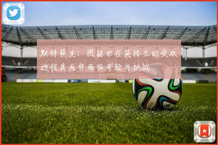 默特萨克：图赫尔在英格兰的受欢迎程度或将面临考验与挑战