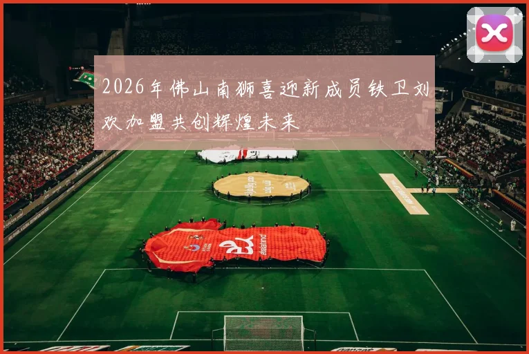 2026年佛山南狮喜迎新成员铁卫刘欢加盟共创辉煌未来