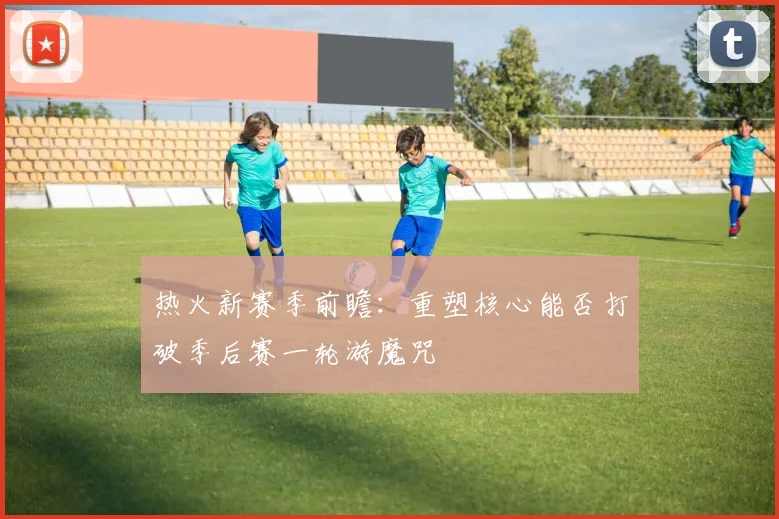 热火新赛季前瞻：重塑核心能否打破季后赛一轮游魔咒