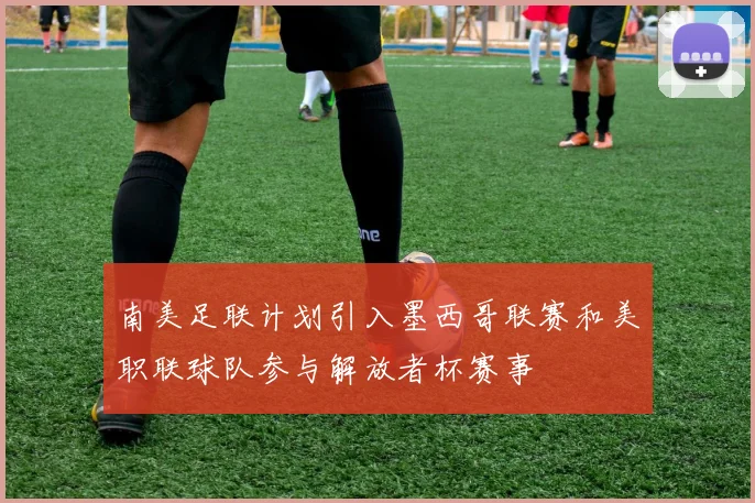 南美足联计划引入墨西哥联赛和美职联球队参与解放者杯赛事