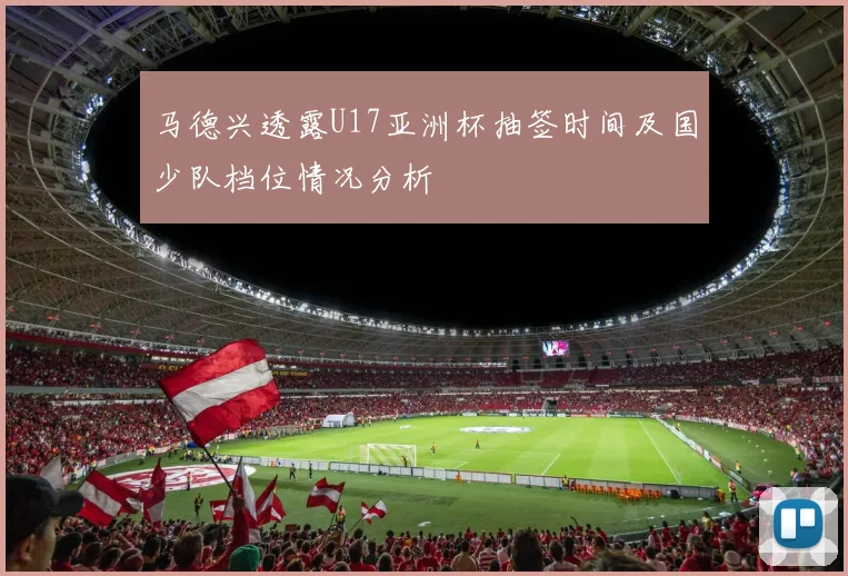 马德兴透露U17亚洲杯抽签时间及国少队档位情况分析
