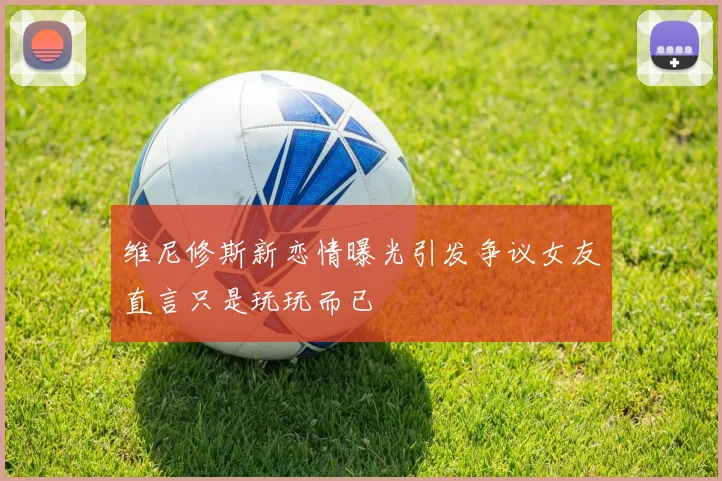 维尼修斯新恋情曝光引发争议女友直言只是玩玩而已