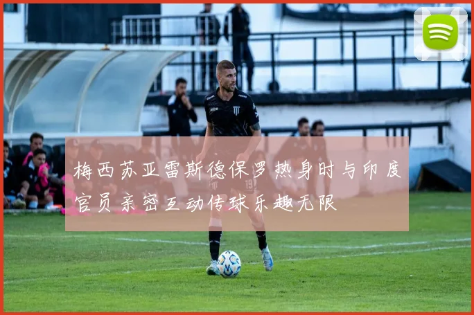 梅西苏亚雷斯德保罗热身时与印度官员亲密互动传球乐趣无限