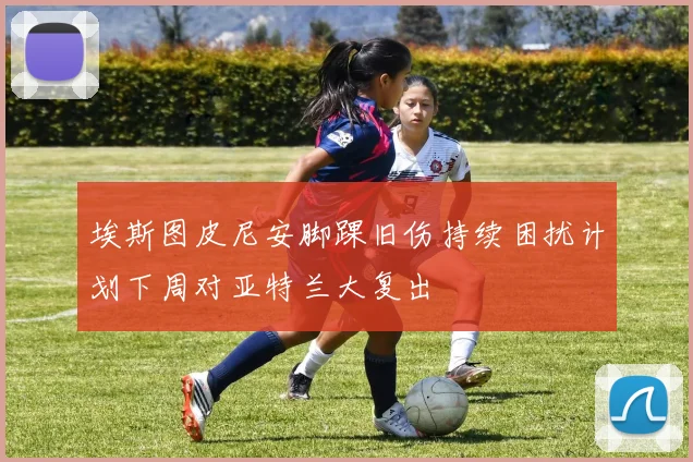 埃斯图皮尼安脚踝旧伤持续困扰计划下周对亚特兰大复出