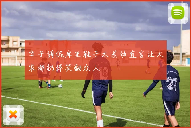 华子调侃库里鞋子太差劲直言让大家都扔掉笑翻众人