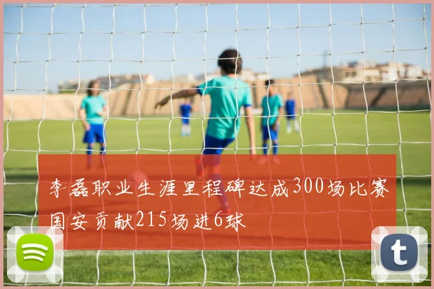 李磊职业生涯里程碑达成300场比赛国安贡献215场进6球