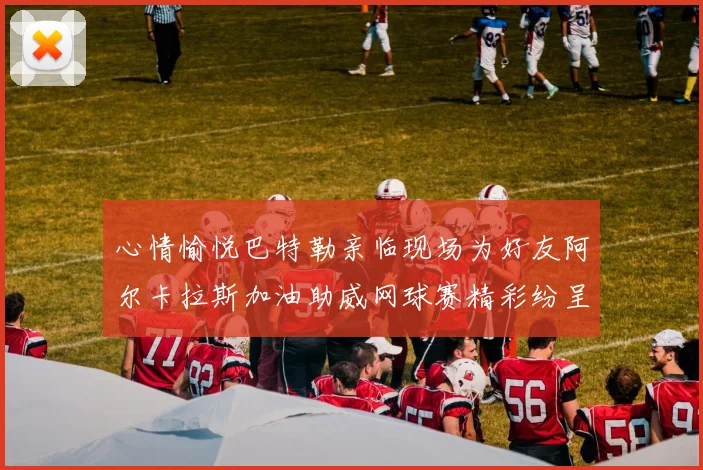 心情愉悦巴特勒亲临现场为好友阿尔卡拉斯加油助威网球赛精彩纷呈