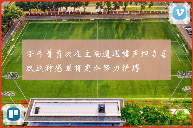 字母哥首次在主场遭遇嘘声坦言喜欢这种感觉将更加努力拼搏