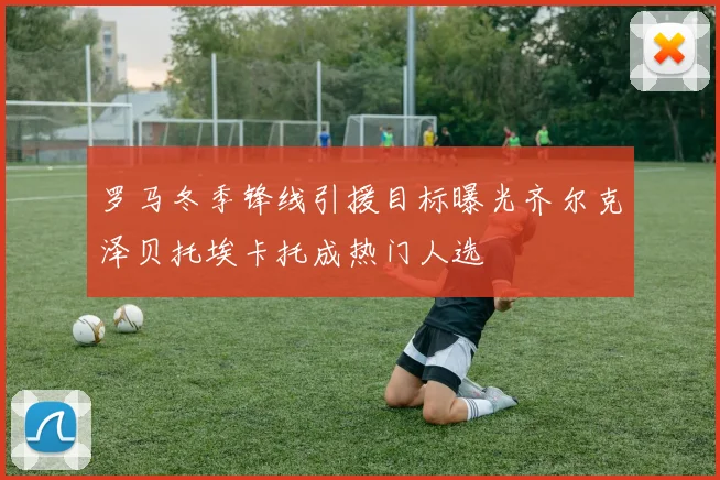 罗马冬季锋线引援目标曝光齐尔克泽贝托埃卡托成热门人选