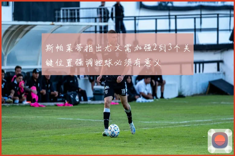 斯帕莱蒂指出尤文需加强2到3个关键位置强调控球必须有意义